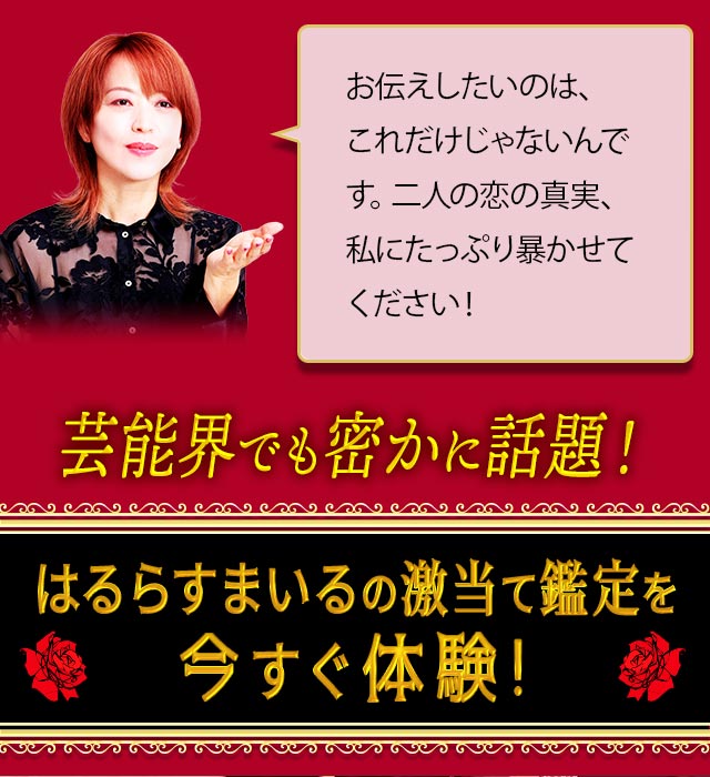 お伝えしたいのは、これだけじゃないんです。二人の恋の真実、私にたっぷり暴かせてください！ 芸能界でも密かに話題の、はるらすまいるの激当て鑑定を今すぐ体験！